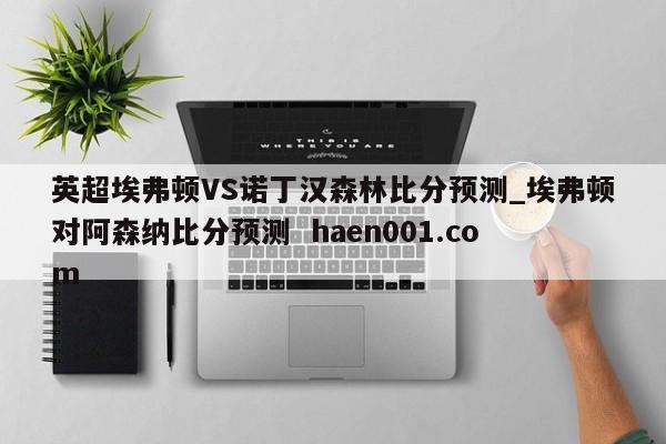 英超埃弗顿VS诺丁汉森林比分预测_埃弗顿对阿森纳比分预测  haen001.com