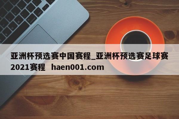 亚洲杯预选赛中国赛程_亚洲杯预选赛足球赛2021赛程  haen001.com