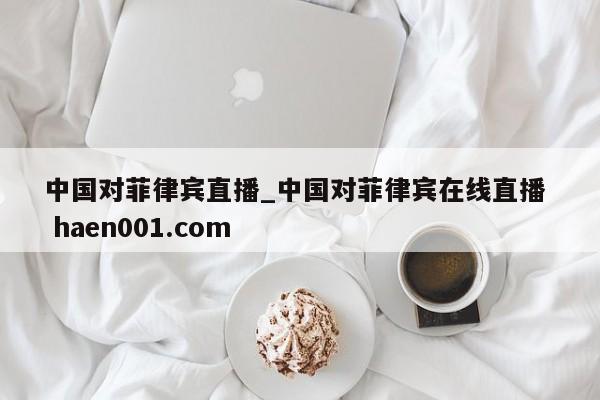 中国对菲律宾直播_中国对菲律宾在线直播  haen001.com