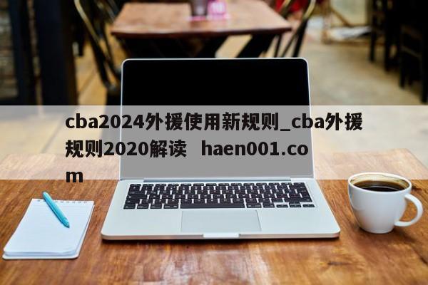 cba2024外援使用新规则_cba外援规则2020解读  haen001.com
