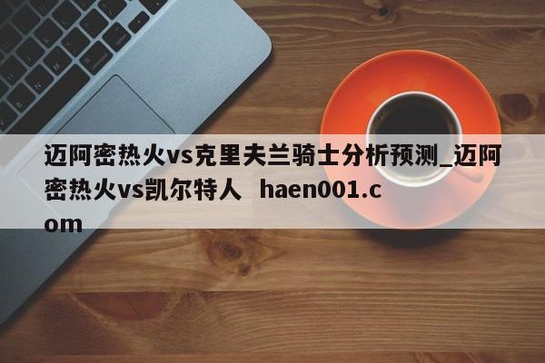 迈阿密热火vs克里夫兰骑士分析预测_迈阿密热火vs凯尔特人 haen001.com