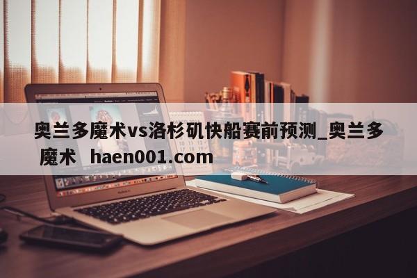 奥兰多魔术vs洛杉矶快船赛前预测_奥兰多 魔术  haen001.com