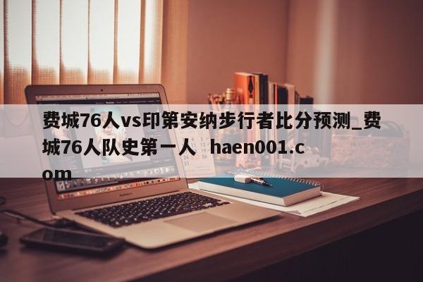 费城76人vs印第安纳步行者比分预测_费城76人队史第一人  haen001.com