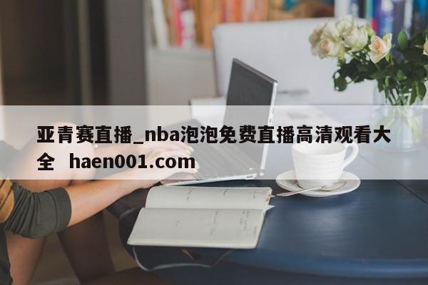 亚青赛直播_nba泡泡免费直播高清观看大全  haen001.com
