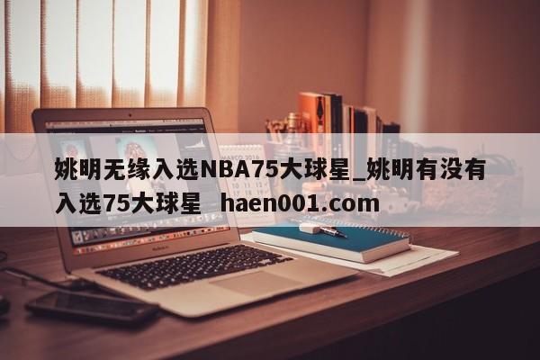 姚明无缘入选NBA75大球星_姚明有没有入选75大球星 haen001.com
