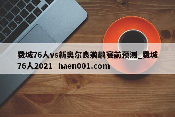 费城76人vs新奥尔良鹈鹕赛前预测_费城76人2021  haen001.com