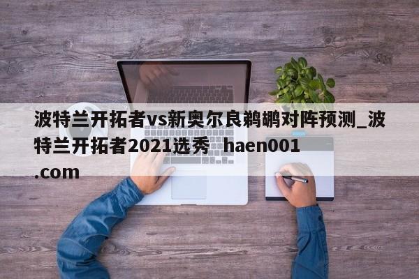 波特兰开拓者vs新奥尔良鹈鹕对阵预测_波特兰开拓者2021选秀 haen001.com