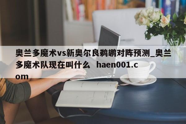 奥兰多魔术vs新奥尔良鹈鹕对阵预测_奥兰多魔术队现在叫什么  haen001.com