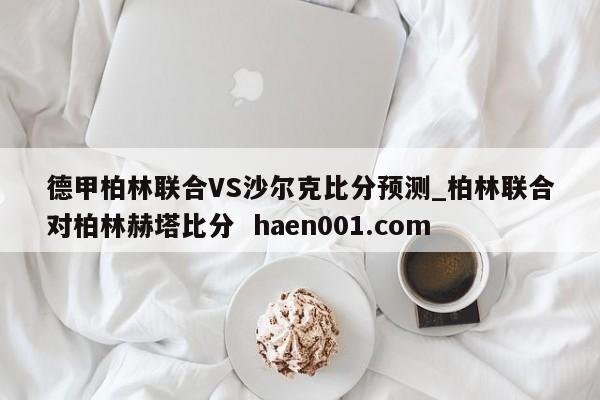 德甲柏林联合VS沙尔克比分预测_柏林联合对柏林赫塔比分 haen001.com