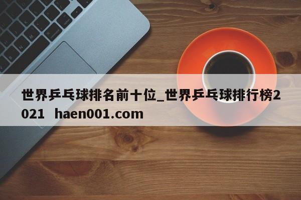 世界乒乓球排名前十位_世界乒乓球排行榜2021 haen001.com