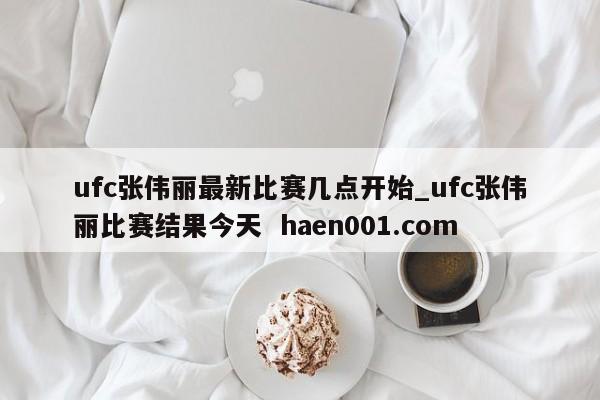 ufc张伟丽最新比赛几点开始_ufc张伟丽比赛结果今天 haen001.com
