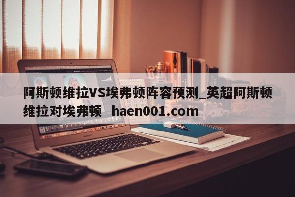阿斯顿维拉VS埃弗顿阵容预测_英超阿斯顿维拉对埃弗顿 haen001.com