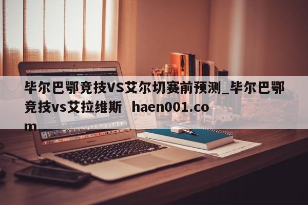 毕尔巴鄂竞技VS艾尔切赛前预测_毕尔巴鄂竞技vs艾拉维斯  haen001.com