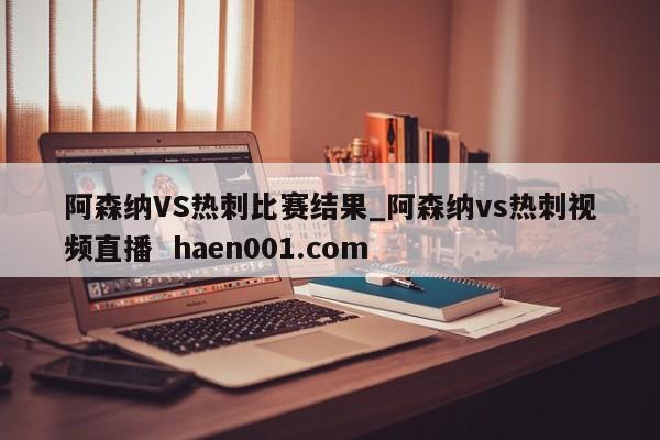 阿森纳VS热刺比赛结果_阿森纳vs热刺视频直播  haen001.com