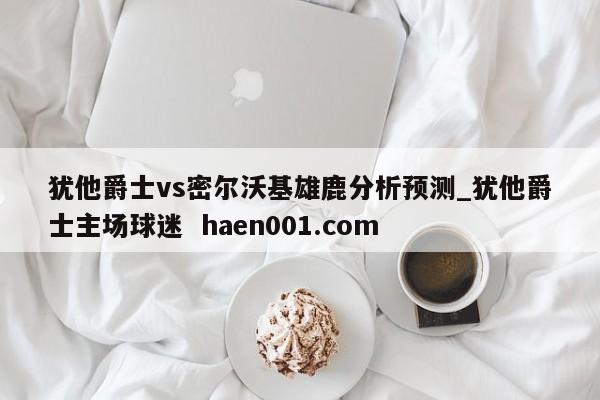 犹他爵士vs密尔沃基雄鹿分析预测_犹他爵士主场球迷  haen001.com