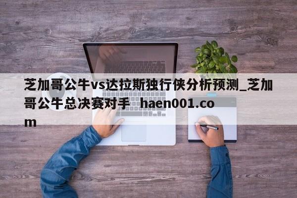 芝加哥公牛vs达拉斯独行侠分析预测_芝加哥公牛总决赛对手  haen001.com