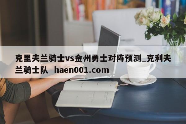 克里夫兰骑士vs金州勇士对阵预测_克利夫兰骑士队 haen001.com