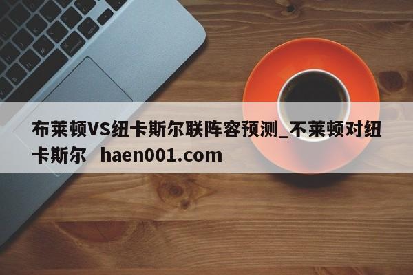 布莱顿VS纽卡斯尔联阵容预测_不莱顿对纽卡斯尔  haen001.com