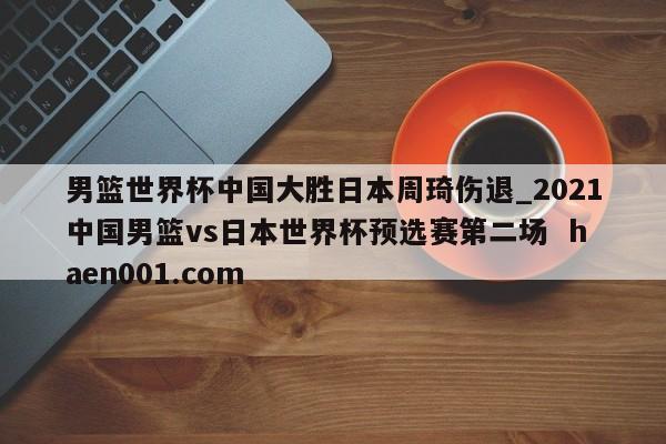 男篮世界杯中国大胜日本周琦伤退_2021中国男篮vs日本世界杯预选赛第二场  haen001.com