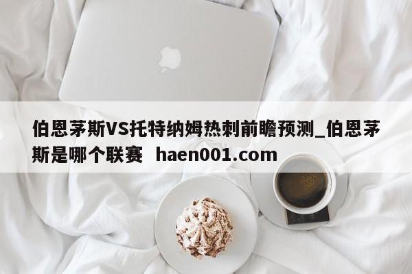 伯恩茅斯VS托特纳姆热刺前瞻预测_伯恩茅斯是哪个联赛  haen001.com