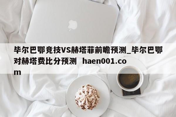 毕尔巴鄂竞技VS赫塔菲前瞻预测_毕尔巴鄂对赫塔费比分预测  haen001.com