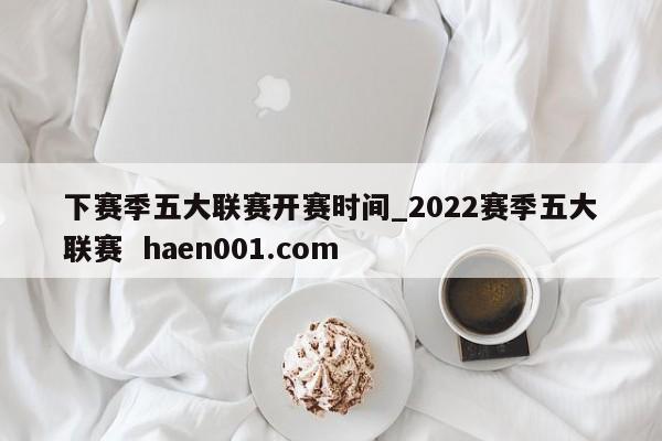 下赛季五大联赛开赛时间_2022赛季五大联赛  haen001.com
