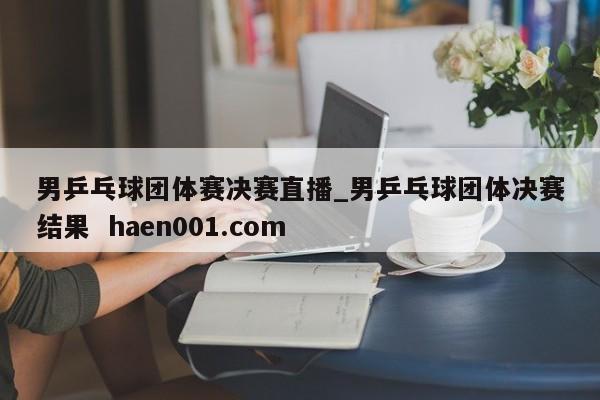 男乒乓球团体赛决赛直播_男乒乓球团体决赛结果  haen001.com
