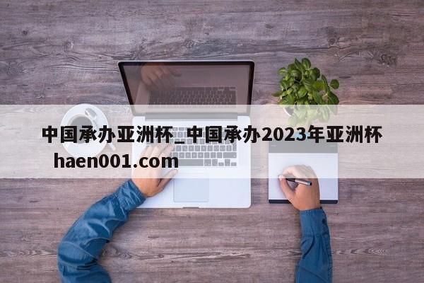 中国承办亚洲杯_中国承办2023年亚洲杯  haen001.com
