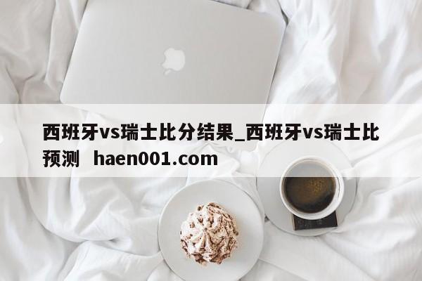 西班牙vs瑞士比分结果_西班牙vs瑞士比预测  haen001.com