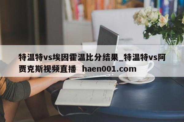 特温特vs埃因霍温比分结果_特温特vs阿贾克斯视频直播 haen001.com